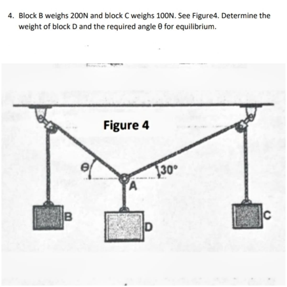 4. Block B weighs 200N and block C weighs 100N. See Figure4. Determine the
weight of block D and the required angle 0 for equilibrium.
Figure 4
30°
'A
B
C
