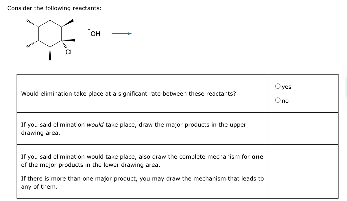 Consider the following reactants:
OH
yes
Would elimination take place at a significant rate between these reactants?
If you said elimination would take place, draw the major products in the upper
drawing area.
If you said elimination would take place, also draw the complete mechanism for one
of the major products in the lower drawing area.
If there is more than one major product, you may draw the mechanism that leads to
any of them.
no