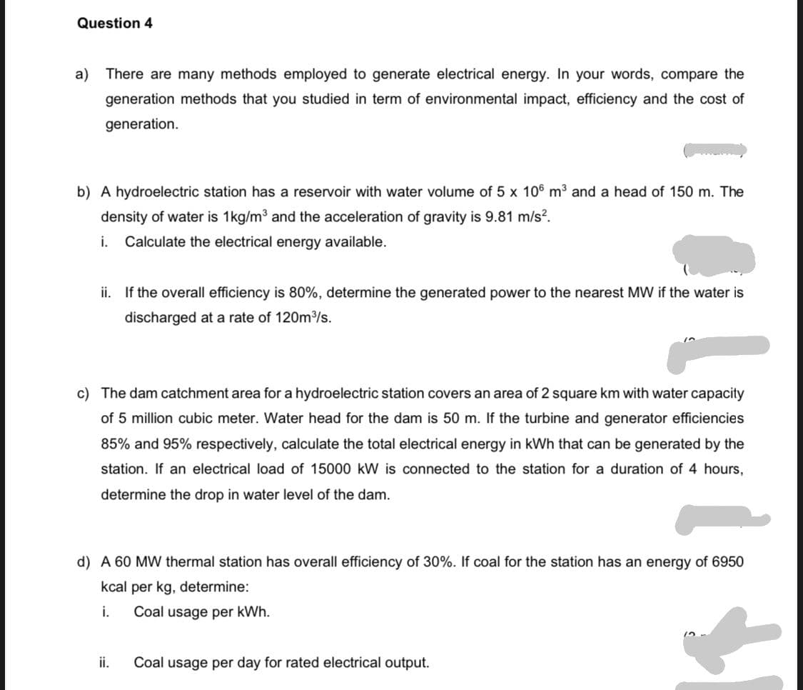 Question 4
a)
There are many methods employed to generate electrical energy. In your words, compare the
generation methods that you studied in term of environmental impact, efficiency and the cost of
generation.
b) A hydroelectric station has a reservoir with water volume of 5 x 106 m3 and a head of 150 m. The
density of water is 1kg/m3 and the acceleration of gravity is 9.81 m/s?.
i.
Calculate the electrical energy available.
ii. If the overall efficiency is 80%, determine the generated power to the nearest MW if the water is
discharged at a rate of 120m/s.
c) The dam catchment area for a hydroelectric station covers an area of 2 square km with water capacity
of 5 million cubic meter. Water head for the dam is 50 m. If the turbine and generator efficiencies
85% and 95% respectively, calculate the total electrical energy in kWh that can be generated by the
station. If an electrical load of 15000 kW is connected to the station for a duration of 4 hours,
determine the drop in water level of the dam.
d) A 60 MW thermal station has overall efficiency of 30%. If coal for the station has an energy of 6950
kcal per kg, determine:
i.
Coal usage per kWh.
ii.
Coal usage per day for rated electrical output.

