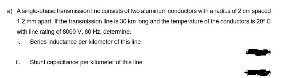 a) A single-phase transmission line consists of two aluminum conductors with a radius of 2 cm spaced
1.2 mm apart. If the transmission line is 30 km long and the temperature of the conductors is 20° C
with line rating of 8000 V, 60 Hz, determine:
i.
Series inductance per kilometer of this line
ii.
Shunt capacitance per kilometer of this line
