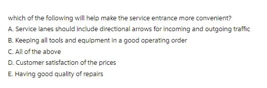 which of the following will help make the service entrance more convenient?
A. Service lanes should include directional arrows for incoming and outgoing traffic
B. Keeping all tools and equipment in a good operating order
C. All of the above
D. Customer satisfaction of the prices
E. Having good quality of repairs