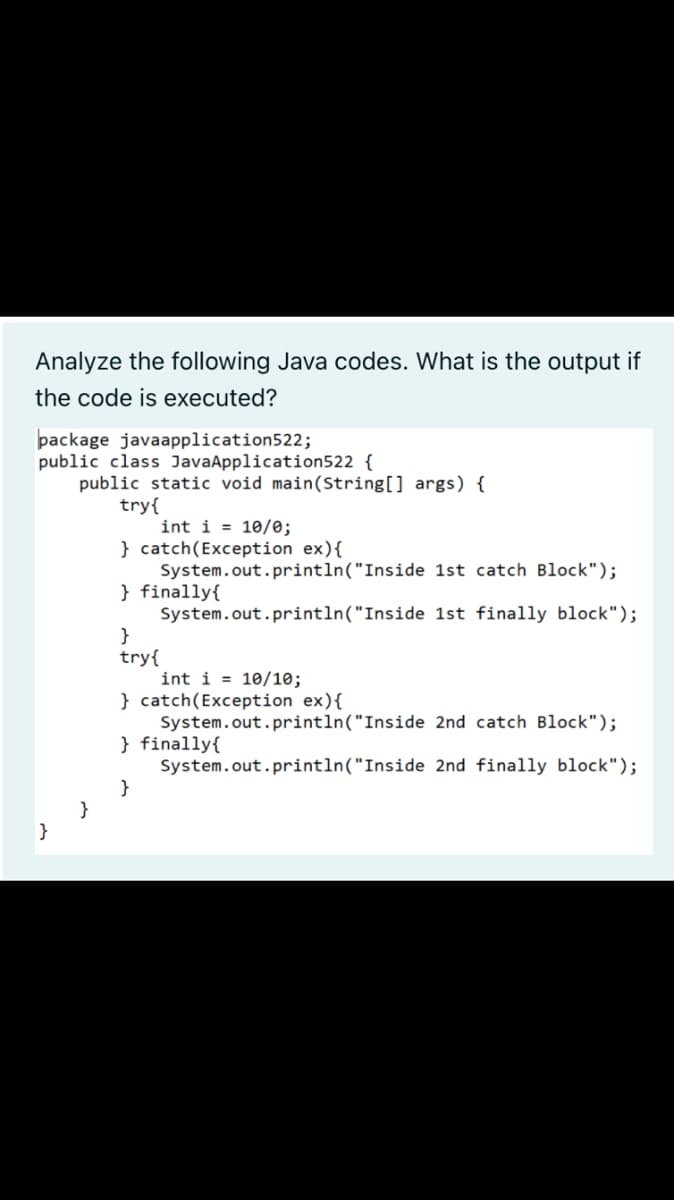Analyze the following Java codes. What is the output if
the code is executed?
package javaapplication522;
public class JavaAppli
tion522 {
public static void main(String[] args) {
try{
int i = 10/0;
} catch(Exception ex){
System.out.println("Inside 1st catch Block");
} finally{
System.out.println("Inside 1st finally block");
}
try{
int i = 10/10;
} catch(Exception ex){
System.out.println("Inside 2nd catch Block");
} finally{
System.out.println("Inside 2nd finally block");
}
}
