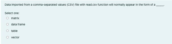 Data Imported from a comma-separated values (CSV) file with read.csv function will normally appear in the form of a
Select one:
O matrix
O data frame
O table
O vector
