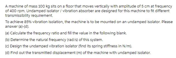 A machine of mass 100 kg sits on a floor that moves vertically with amplitude of 5 cm at frequency
of 400 rpm. Undamped isolator / vibration absorber are designed for this machine to fit different
transmissibility requirement.
To achieve 85% vibration isolation, the machine is to be mounted on an undamped isolator. Please
answer (a)-(d).
(a) Calculate the frequency ratio and fill the value in the following blank.
(b) Determine the natural frequency (rad/s) of this system.
(c) Design the undamped vibration isolator (find its spring stiffness in N/m).
(d) Find out the transmitted displacement (m) of the machine with undamped isolator.