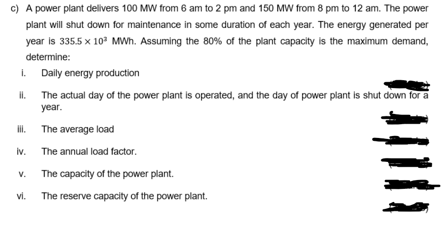 c) A power plant delivers 100 MW from 6 am to 2 pm and 150 MW from 8 pm to 12 am. The power
plant will shut down for maintenance in some duration of each year. The energy generated per
year is 335.5 × 10³ MWh. Assuming the 80% of the plant capacity is the maximum demand,
determine:
i.
Daily energy production
ii.
The actual day of the power plant is operated, and the day of power plant is shut down for a
year.
ii.
The average load
iv.
The annual load factor.
V.
The capacity of the power plant.
vi.
The reserve capacity of the power plant.

