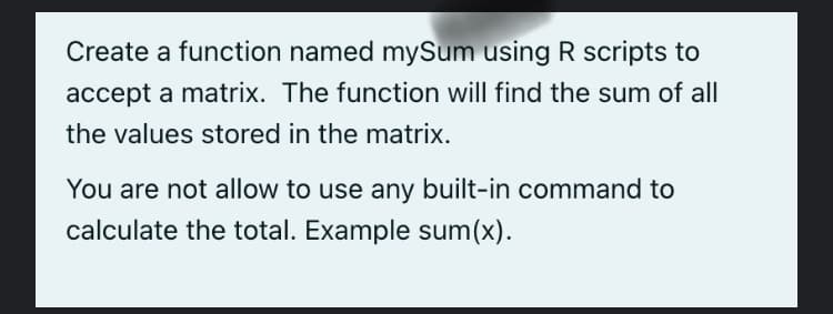 Create a function named mySum using R scripts to
accept a matrix. The function will find the sum of all
the values stored in the matrix.
You are not allow to use any built-in command to
calculate the total. Example sum(x).
