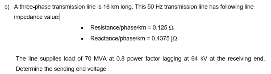 c) A three-phase transmission line is 16 km long. This 50 Hz transmission line has following line
impedance value:
• Resistance/phase/km = 0.125 n
Reactance/phase/km = 0.4375 ja
The line supplies load of 70 MVA at 0.8 power factor lagging at 64 kV at the receiving end.
Determine the sending end voltage
