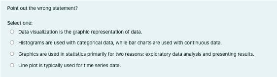 Point out the wrong statement?
Select one:
O Data visualizatlon Is the graphic representation of data.
O Histograms are used with categorical data, while bar charts are used with continuous data.
O Graphics are used in statistics primarily for two reasons: exploratory data analysis and presenting results.
O Line plot is typically used for time series data.
