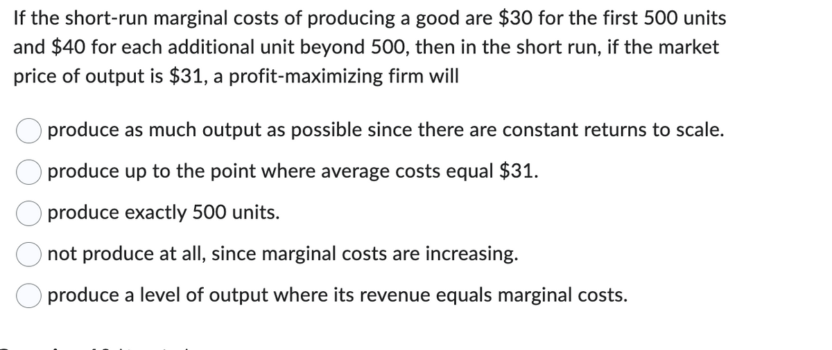 If the short-run marginal costs of producing a good are $30 for the first 500 units
and $40 for each additional unit beyond 500, then in the short run, if the market
price of output is $31, a profit-maximizing firm will
produce as much output as possible since there are constant returns to scale.
produce up to the point where average costs equal $31.
produce exactly 500 units.
not produce at all, since marginal costs are increasing.
produce a level of output where its revenue equals marginal costs.