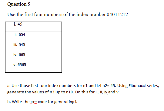 Question 5
Use the first four numbers of the index number 04011212
i. 45
ii. 654
iii. 545
iv. 665
v. 6565
a. Use those first four index numbers for n1 and let n2= 45. Using Fibonacci series,
generate the values of n3 up to n10. Do this for i., ii, iy and v
b. Write the ct+ code for generating i.

