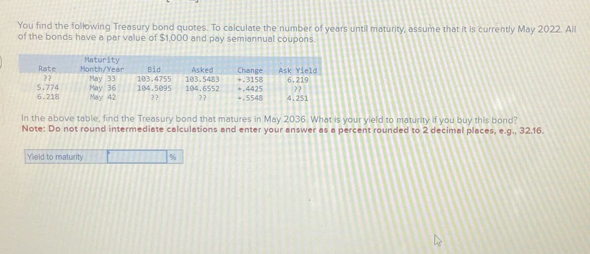 You find the following Treasury bond quotes. To calculate the number of years until maturity, assume that it is currently May 2022. All
of the bonds have a par value of $1,000 and pay semiannual coupons.
Rate
??
5.774
6.218
Maturity
Month/Year
May 33
May 36
May 42
Bid
Asked
103.5483
103.4755
104.5095 104.6552
??
??
Yield to maturity
In the above table, find the Treasury bond that matures in May 2036. What is your yield to maturity if you buy this bond?
Note: Do not round intermediate calculations and enter your answer as a percent rounded to 2 decimal places, e.g., 32.16.
Change Ask Yield
+.3158
6.219
??
+.4425
+.5548
4.251
%
K