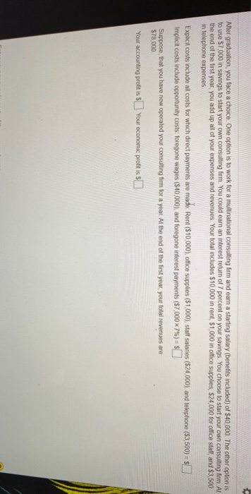 After graduation, you face a choice. One option is to work for a multinational consulting firm and earn a starting salary (benefits included) of $40,000. The other option is
to use $7,000 in savings to start your own consulting firm. You could earn an interest return of 7 percent on your savings. You choose to start your own consulting firm. At
the end of the first year, you add up all of your expenses and revenues. Your total includes $10,000 in rent, $1,000 in office supplies, $24,000 for office staff, and $3,500
in telephone expenses.
Explicit costs include all costs for which direct payments are made Rent ($10,000), office supplies ($1,000), staff salaries ($24,000), and telephone ($3,500) = $
Implicit costs include opportunity costs: foregone wages ($40,000), and foregone interest payments ($7,000x7%) = $
Suppose, that you have now operated your consulting firm for a year. At the end of the first year, your total revenues are
$78,000
Your accounting profit is $ Your economic profit is $