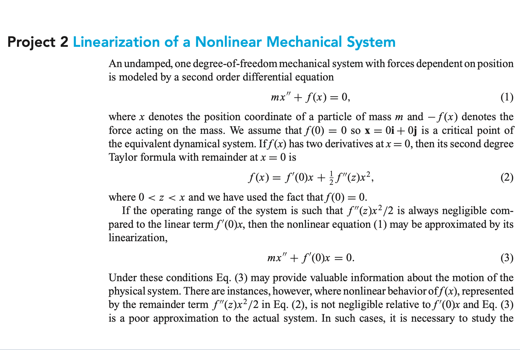 Project 2 Linearization of a Nonlinear Mechanical System
An undamped, one degree-of-freedom mechanical system with forces dependent on position
is modeled by a second order differential equation
тx" + f(x) — 0,
(1)
where x denotes the position coordinate of a particle of mass m and - f(x) denotes the
force acting on the mass. We assume that f(0)
the equivalent dynamical system. Iff(x) has two derivatives at x = 0, then its second degree
Taylor formula with remainder at x = 0 is
= 0 so x = 0i + 0j is a critical point of
f(x) = f'(0)x + f"(z)x²,
(2)
where 0 < z < x and we have used the fact that f(0) = 0.
If the operating range of the system is such that f"(z)x²/2 is always negligible com-
pared to the linear term f'(0)x, then the nonlinear equation (1) may be approximated by its
linearization,
mx" + f'(0)x = 0.
(3)
Under these conditions Eq. (3) may provide valuable information about the motion of the
physical system. There are instances, however, where nonlinear behaviorof f(x), represented
by the remainder term f"(z)x²/2 in Eq. (2), is not negligible relative to f'(0)x and Eq. (3)
is a poor approximation to the actual system. In such cases, it is necessary to study the
