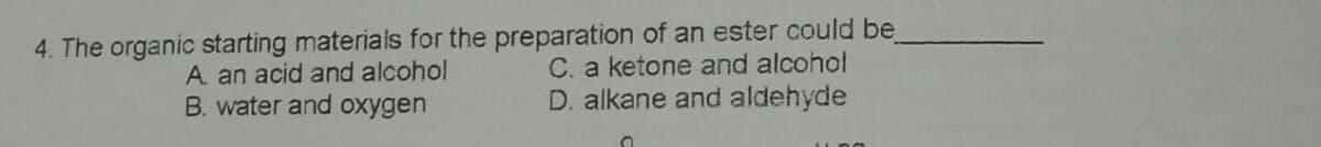 4. The organic starting materials for the preparation of an ester could be
C. a ketone and alcohol
A an acid and alcohol
B. water and oxygen
D. alkane and aldehyde
