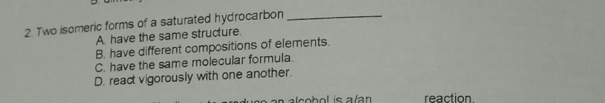 2. Two isomeric forms of a saturated hydrocarbon
A. have the same structure.
B. have different compositions of elements.
C. have the same molecular formula.
D. react vigorously with one another.
uoo an alcohol is alan
reaction.
