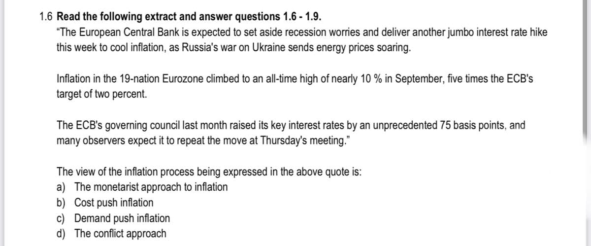 1.6 Read the following extract and answer questions 1.6 - 1.9.
"The European Central Bank is expected to set aside recession worries and deliver another jumbo interest rate hike
this week to cool inflation, as Russia's war on Ukraine sends energy prices soaring.
Inflation in the 19-nation Eurozone climbed to an all-time high of nearly 10 % in September, five times the ECB's
target of two percent.
The ECB's governing council last month raised its key interest rates by an unprecedented 75 basis points, and
many observers expect it to repeat the move at Thursday's meeting."
The view of the inflation process being expressed in the above quote is:
a) The monetarist approach to inflation
b) Cost push inflation
c) Demand push inflation
d) The conflict approach