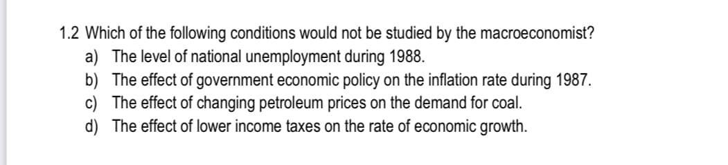 1.2 Which of the following conditions would not be studied by the macroeconomist?
a) The level of national unemployment during 1988.
b) The effect of government economic policy on the inflation rate during 1987.
c) The effect of changing petroleum prices on the demand for coal.
d) The effect of lower income taxes on the rate of economic growth.