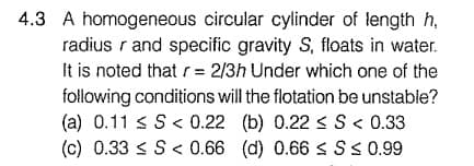 4.3 A homogeneous circular cylinder of length h,
radius r and specific gravity S, floats in water.
It is noted that r = 2/3h Under which one of the
following conditions will the flotation be unstable?
(a) 0.11 s S< 0.22 (b) 0.22 < S < 0.33
(c) 0.33 < S <0.66 (d) 0.66 sSs 0.99
