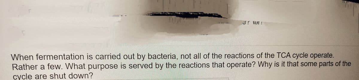 er ne:
When fermentation is carried out by bacteria, not all of the reactions of the TCA cycle operate.
Rather a few. What purpose is served by the reactions that operate? Why is it that some parts of the
cycle are shut down?