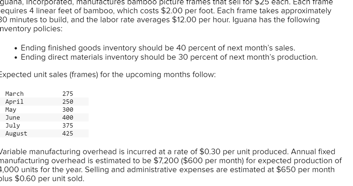 guana, Incorporated, manufactures bamboo picture frames that sell for $25 each. Each frame
equires 4 linear feet of bamboo, which costs $2.00 per foot. Each frame takes approximately
30 minutes to build, and the labor rate averages $12.00 per hour. Iguana has the following
Inventory policies:
•
Ending finished goods inventory should be 40 percent of next month's sales.
•
Ending direct materials inventory should be 30 percent of next month's production.
Expected unit sales (frames) for the upcoming months follow:
March
275
April
250
May
300
June
400
July
August
375
425
Variable manufacturing overhead is incurred at a rate of $0.30 per unit produced. Annual fixed
manufacturing overhead is estimated to be $7,200 ($600 per month) for expected production of
4,000 units for the year. Selling and administrative expenses are estimated at $650 per month
plus $0.60 per unit sold.