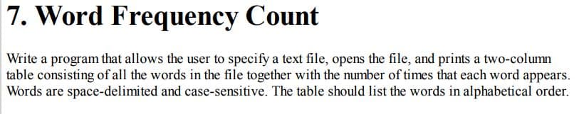 7. Word Frequency Count
Write a program that allows the user to specify a text file, opens the file, and prints a two-column
table consisting of all the words in the file together with the number of times that each word appears.
Words are space-delimited and case-sensitive. The table should list the words in alphabetical order.
