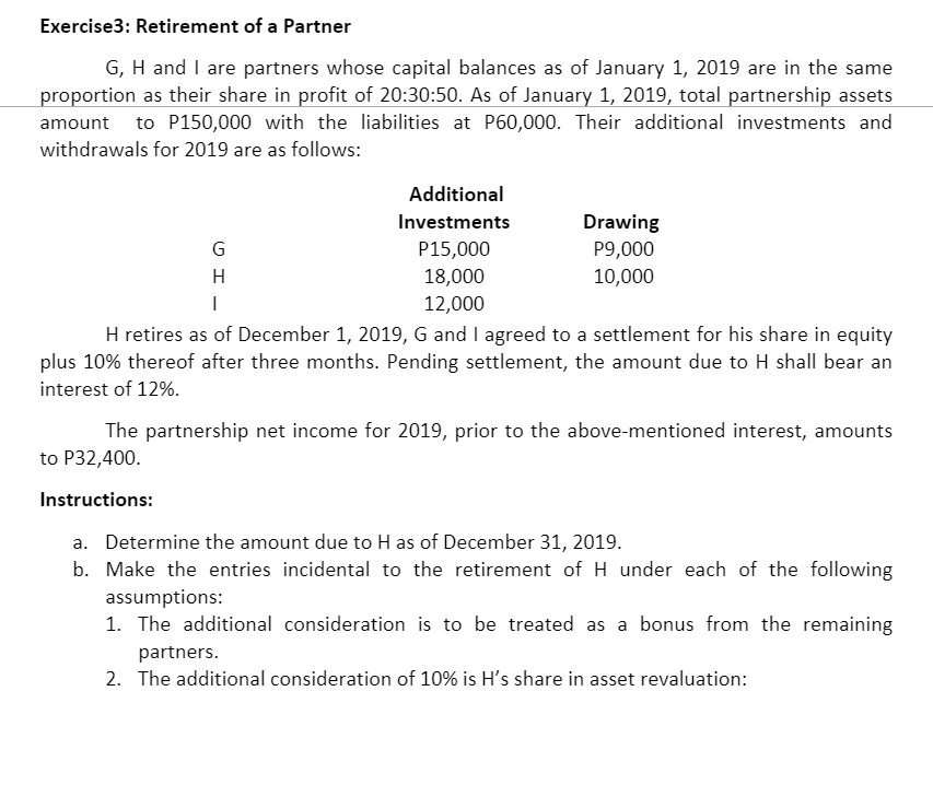 Exercise3: Retirement of a Partner
G, H and I are partners whose capital balances as of January 1, 2019 are in the same
proportion as their share in profit of 20:30:50. As of January 1, 2019, total partnership assets
amount to P150,000 with the liabilities at P60,000. Their additional investments and
withdrawals for 2019 are as follows:
Additional
Investments
Drawing
P15,000
P9,000
H
18,000
10,000
12,000
H retires as of December 1, 2019, G and I agreed to a settlement for his share in equity
plus 10% thereof after three months. Pending settlement, the amount due to H shall bear an
interest of 12%.
The partnership net income for 2019, prior to the above-mentioned interest, amounts
to P32,400.
Instructions:
a. Determine the amount due to H as of December 31, 2019.
b. Make the entries incidental to the retirement of H under each of the following
assumptions:
1. The additional consideration is to be treated as a bonus from the remaining
partners.
2. The additional consideration of 10% is H's share in asset revaluation:
