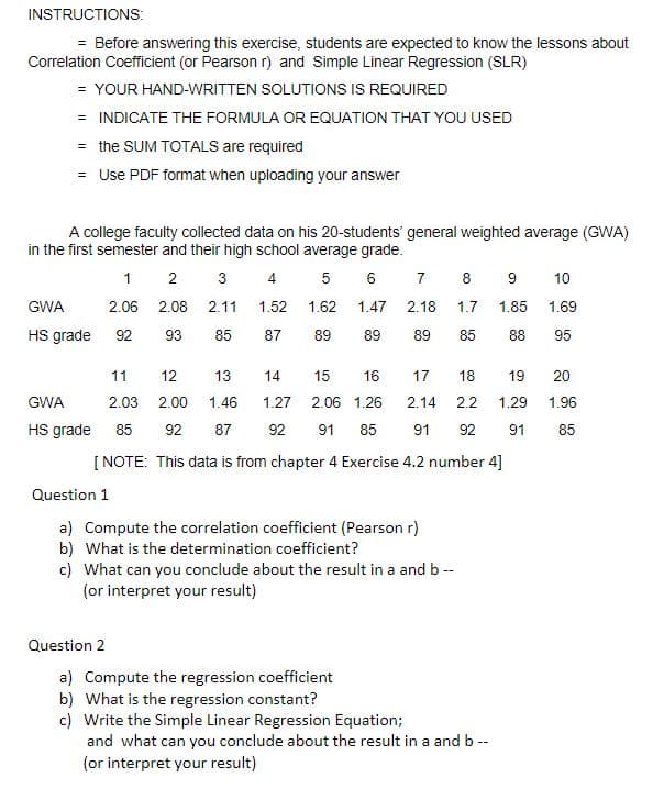 INSTRUCTIONS:
= Before answering this exercise, students are expected to know the lessons about
Correlation Coefficient (or Pearson r) and Simple Linear Regression (SLR)
= YOUR HAND-WRITTEN SOLUTIONS IS REQUIRED
= INDICATE THE FORMULA OR EQUATION THAT YOU USED
= the SUM TOTALS are required
= Use PDF format when uploading your answer
A college faculty collected data on his 20-students' general weighted average (GWA)
in the first semester and their high school average grade.
1 2
3
5 6
7
8
10
GWA
2.06 2.08
2.11
1.52
1.62
1.47
2.18
1.7
1.85
1.69
HS grade
92
93
85
87
89
89
89
85
88
95
11
12
13
14
15
16
17
18
19
20
GWA
2.03
2.00
1.46
1.27
2.06 1.26
2.14
2.2
1.29
1.96
HS grade
85
92
87
92
91
85
91
92
91
85
[ NOTE: This data is from chapter 4 Exercise 4.2 number 4]
Question 1
a) Compute the correlation coefficient (Pearson r)
b) What is the determination coefficient?
c) What can you conclude about the result in a and b --
(or interpret your result)
Question 2
a) Compute the regression coefficient
b) What is the regression constant?
c) Write the Simple Linear Regression Equation;
and what can you conclude about the result in a and b --
(or interpret your result)
