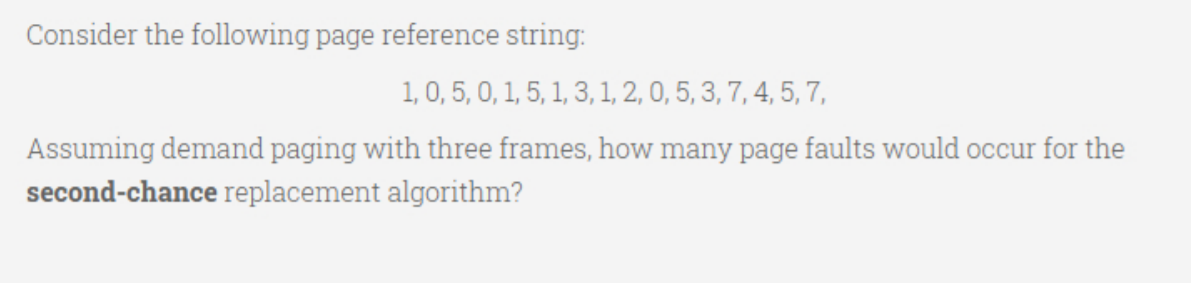 Consider the following page reference string:
1, 0, 5, 0, 1, 5, 1, 3, 1, 2, 0, 5, 3, 7, 4, 5, 7,
Assuming demand paging with three frames, how many page faults would occur for the
second-chance replacement algorithm?
