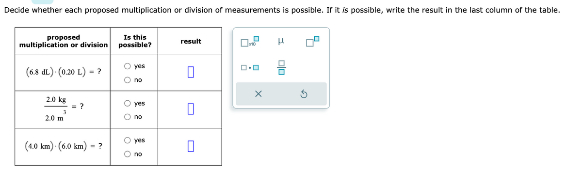 Decide whether each proposed multiplication or division of measurements is possible. If it is possible, write the result in the last column of the table.
proposed
multiplication or division
(6.8 dL).(0.20 L) = ?
2.0 kg
3
2.0 m
= ?
(4.0 km). (6.0 km) = ?
Is this
possible?
O O
O O
yes
no
yes
no
yes
no
result
x10
ロ・ロ
X
Н
믐
Ś