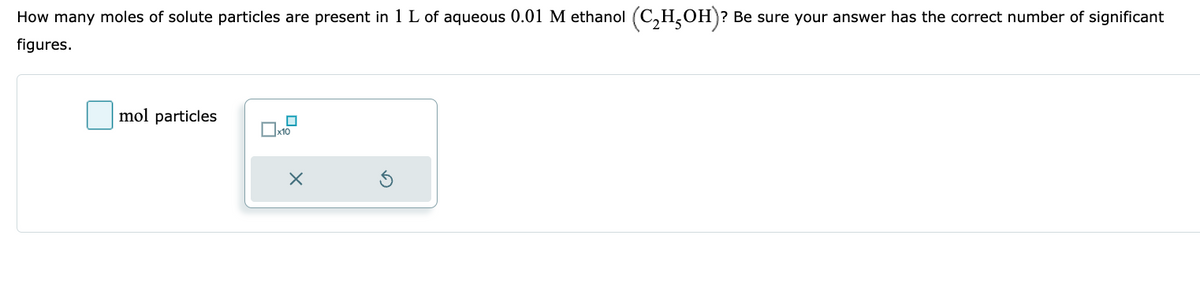 How many moles of solute particles are present in 1 L of aqueous 0.01 M ethanol (C₂H5OH)? Be sure your answer has the correct number of significant
figures.
mol particles
x10
X