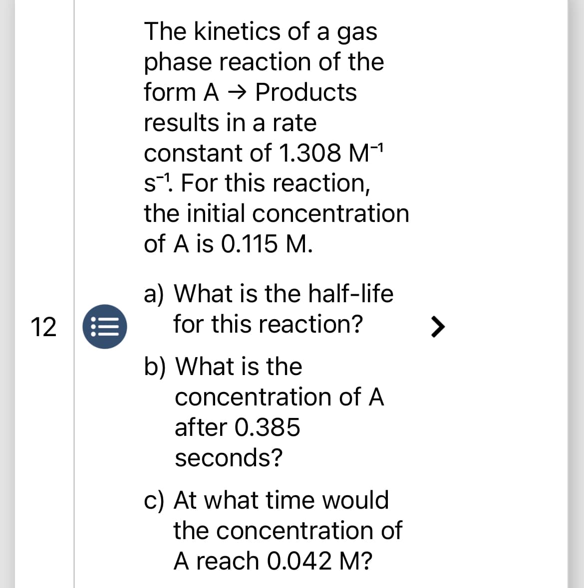 12
The kinetics of a gas
phase reaction of the
form A→ Products
results in a rate
constant of 1.308 M-¹
s1. For this reaction,
the initial concentration
of A is 0.115 M.
a) What is the half-life
for this reaction?
b) What is the
concentration of A
after 0.385
seconds?
c) At what time would
the concentration of
A reach 0.042 M?