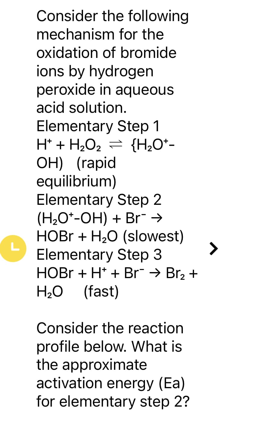 L
Consider the following
mechanism for the
oxidation of bromide
ions by hydrogen
peroxide in aqueous
acid solution.
Elementary Step 1
H+ + H₂O₂ = {H₂O*-
OH) (rapid
equilibrium)
Elementary Step 2
(H₂O*-OH) + Br¨ →
HOBr + H₂O (slowest)
Elementary Step 3
HOBr+ H+ + Br¯ → Br₂ +
H₂O (fast)
Consider the reaction
profile below. What is
the approximate
activation energy (Ea)
for elementary step 2?
7