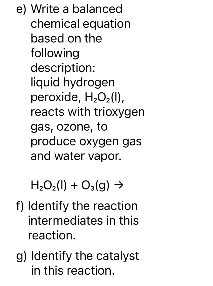 e) Write a balanced
chemical equation
based on the
following
description:
liquid hydrogen
peroxide, H₂O₂(1),
reacts with trioxygen
gas, ozone, to
produce oxygen gas
and water vapor.
H₂O₂(I) + O3(g) →
f) Identify the reaction
intermediates in this
reaction.
g) Identify the catalyst
in this reaction.