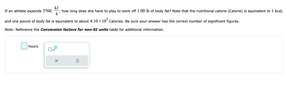 kJ
h
If an athlete expends 3760. how long does she have to play to work off 1.00 lb of body fat? Note that the nutritional calorie (Calorie) is equivalent to 1 kcal,
and one pound of body fat is equivalent to about 4.10 × 10³ Calories. Be sure your answer has the correct number of significant figures.
Note: Reference the Conversion factors for non-SI units table for additional information.
hours
☐
x10
X
I