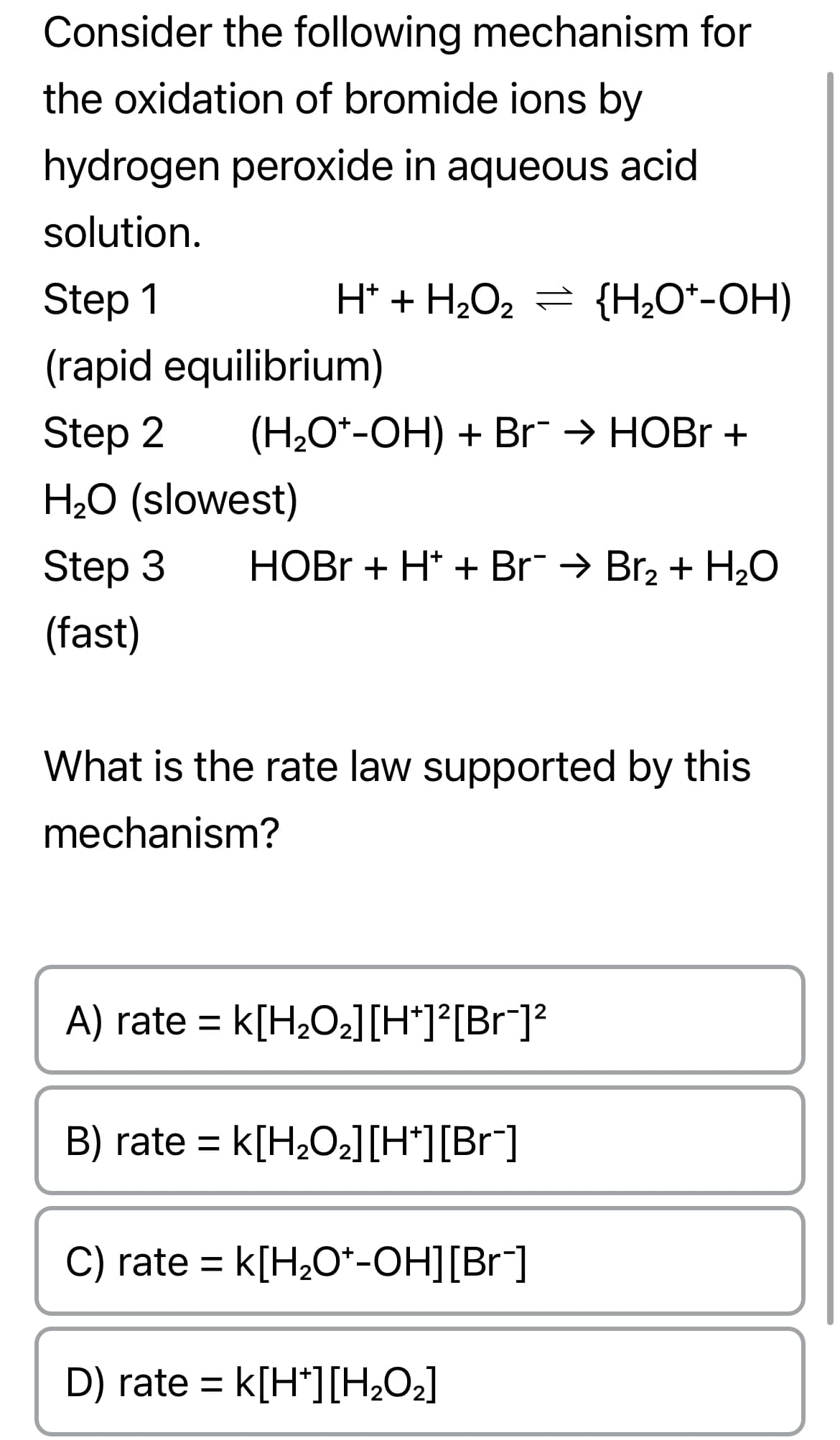 Consider the following mechanism for
the oxidation of bromide ions by
hydrogen peroxide in aqueous acid
solution.
Step 1
(rapid equilibrium)
Step 2 (H₂O*-OH) + Br¯ → HOBr +
H₂O (slowest)
Step 3
(fast)
H* + H₂O₂ = {H₂O*-OH)
HOBr + H* + Br¯ → Br₂ + H₂O
What is the rate law supported by this
mechanism?
A) rate = K[H₂O₂] [H*]²[Br¯]²
B) rate = K[H₂O₂] [H*][Br¯]
C) rate = k[H₂O*-OH][Br¯]
D) rate = K[H*][H₂O₂]