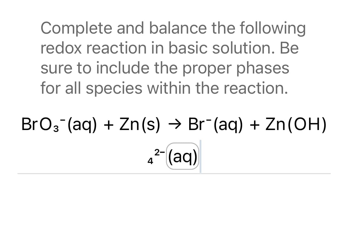 Complete and balance the following
redox reaction in basic solution. Be
sure to include the proper phases
for all species within the reaction.
BrO₂ (aq) + Zn(s) → Br¯(aq) + Zn (OH)
2-
4² (aq)