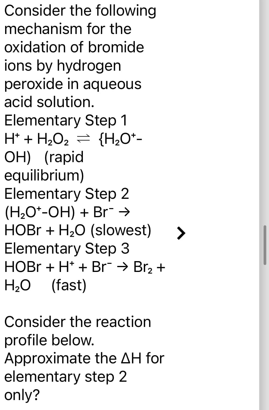 Consider the following
mechanism for the
oxidation of bromide
ions by hydrogen
peroxide in aqueous
acid solution.
Elementary Step 1
H+ + H₂O₂ = {H₂O*-
OH) (rapid
equilibrium)
Elementary Step 2
(H₂O+-OH) + Br¯ →
HOBr + H₂O (slowest)
Elementary Step 3
HOBr + H+ + Br¯ → Br₂ +
H₂O (fast)
Consider the reaction
profile below.
Approximate the AH for
elementary step 2
only?
>