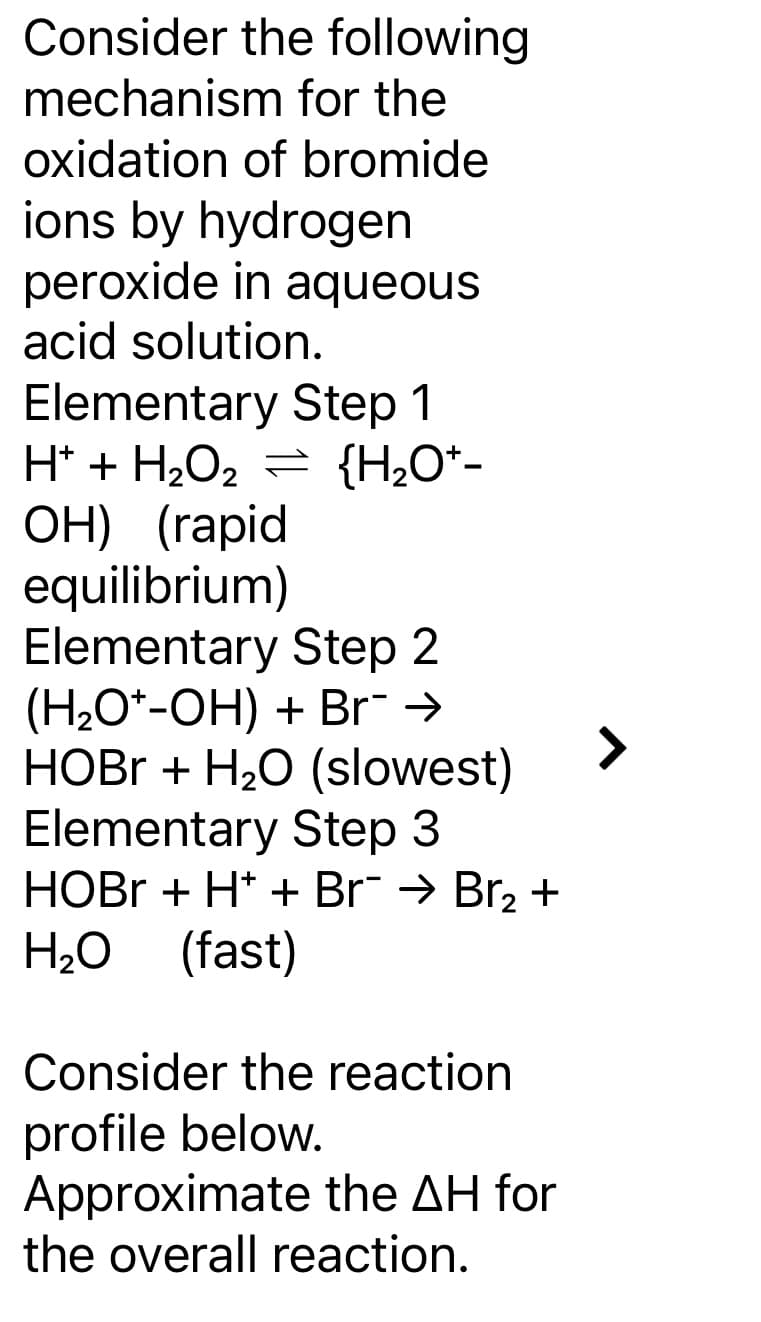 Consider the following
mechanism
for the
oxidation of bromide
ions by hydrogen
peroxide in aqueous
acid solution.
Elementary Step 1
H+ + H₂O₂ = {H₂O*-
2
OH) (rapid
equilibrium)
Elementary Step 2
(H₂O-OH) + Br¯ →
HOBr + H₂O (slowest)
Elementary Step 3
HOBr + H+ + Br¯ → Br₂ +
H₂O (fast)
Consider the reaction
profile below.
Approximate the AH for
the overall reaction.
