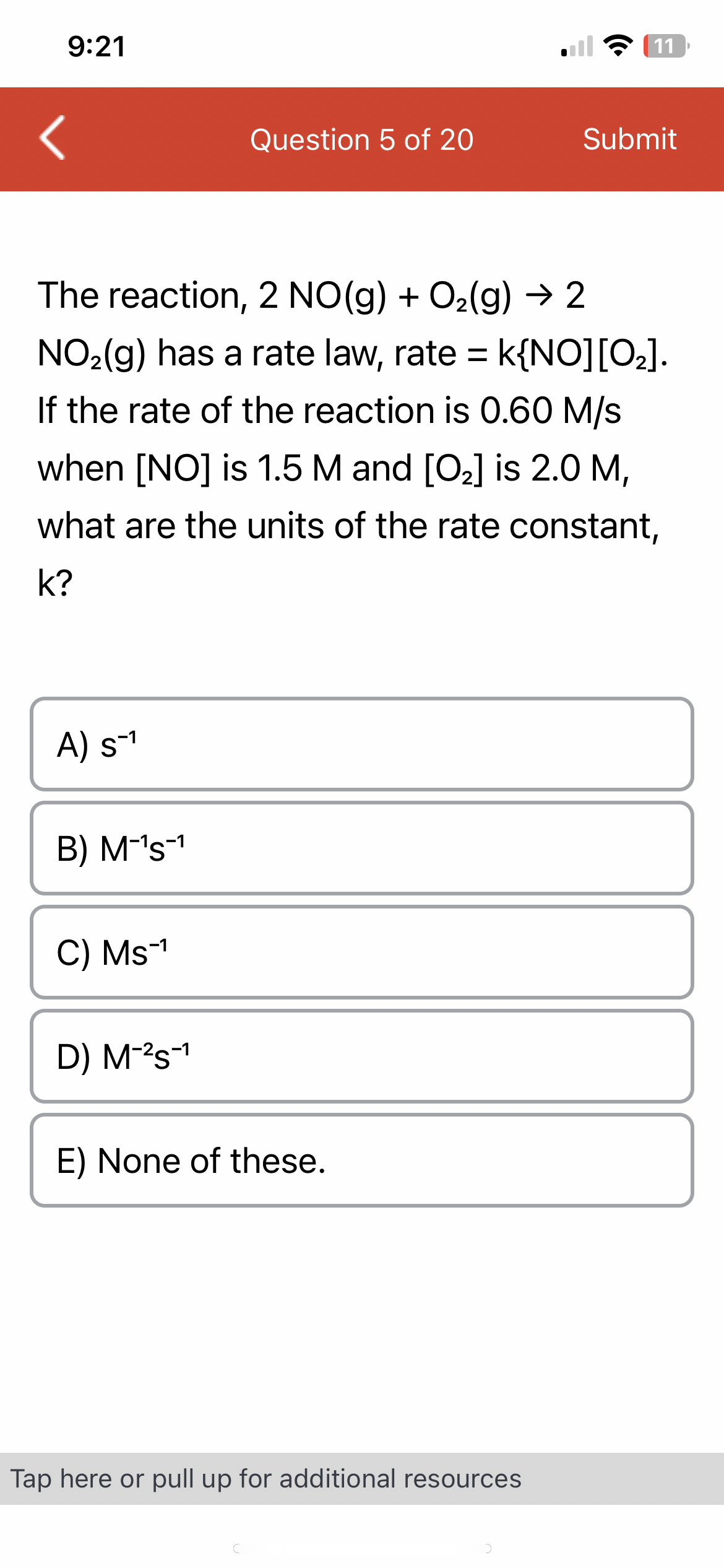 9:21
<
A) s-¹
B) M-¹s-¹
The reaction, 2 NO(g) + O₂(g) → 2
NO₂(g) has a rate law, rate = k{NO] [O₂].
If the rate of the reaction is 0.60 M/s
when [NO] is 1.5 M and [O₂] is 2.0 M,
what are the units of the rate constant,
k?
C) Ms-¹
Question 5 of 20
D) M-²S-¹
E) None of these.
11
Tap here or pull up for additional resources
Submit