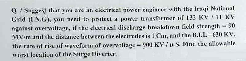 Q / Suggest that you are an electrical power engineer with the Iraqi National
Grid (I.N.G), you need to protect a power transformer of 132 KV / 11 KV
against overvoltage, if the electrical discharge breakdown field strength 90
MV/m and the distance between the electrodes is 1 Cm, and the B.I.L =630 KV,
the rate of rise of waveform of overvoltage = 900 KV /u S. Find the allowable
worst location of the Surge Diverter.
%3D
