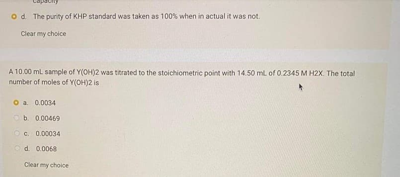 apacit
d. The purity of KHP standard was taken as 100% when in actual it was not.
Clear my choice
A 10.00 ml sample of Y(OH)2 was titrated to the stoichiometric point with 14.50 mL of 0.2345 M H2X. The total
number of moles of Y(OH)2 is
O a. 0.0034
O b. 0.00469
O c. 0.00034
O d. 0.0068
Clear my choice
