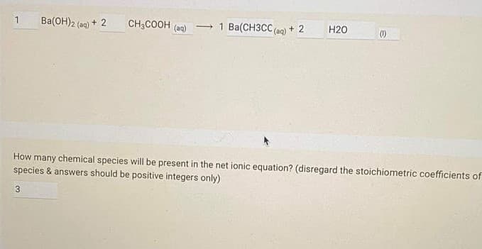 1
Ba(OH)2 (ag) + 2
CH3COOH (aq)
- 1 Ba(CH3CC (aq)
+ 2
H20
(1)
How many chemical species will be present in the net ionic equation? (disregard the stoichiometric coefficients of
species & answers should be positive integers only)
3
