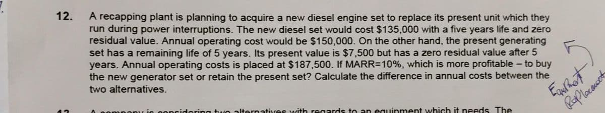 12.
A recapping plant is planning to acquire a new diesel engine set to replace its present unit which they
run during power interruptions. The new diesel set would cost $135,000 with a five years life and zero
residual value. Annual operating cost would be $150,000. On the other hand, the present generating
set has a remaining life of 5 years. Its present value is $7,500 but has a zero residual value after 5
years. Annual operating costs is placed at $187,500. If MARR=10%, which is more profitable – to buy
the new generator set or retain the present set? Calculate the difference in annual costs between the
two alternatives.
mpanu ic conridering two alternatives with regards to an eguinment which it needs The
