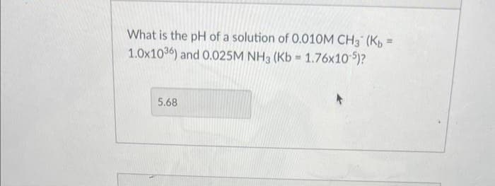What is the pH of a solution of 0.010M CH3 (Kb =
1.0x1036) and 0.025M NH3 (Kb = 1.76x10-5)?
5.68