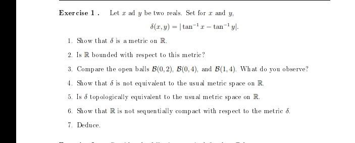 Exercise 1. Let z ad y be two reals. Set for zand y,
6(x, y) |tan ¹r - tan-¹ y.
1. Show that is a metric on R.
2. Is R bounded with respect to this metric?
3. Compare the open balls B(0,2), B(0,4), and B(1,4). What do you observe?
4. Show that is not equivalent to the usual metric space on R.
5. Is á topologically equivalent to the usual metric space on R.
6. Show that R is not sequentially compact with respect to the metric 6.
7. Deduce.