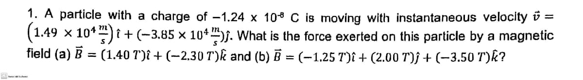 1. A particle with a charge of -1.24 x 10° C is moving with instantaneous velocity v =
x 10*) i + (-3.85 x 10+)j. What is the force exerted on this particle by a magnetic
(1.49
field (a) B = (1.40 T)î + (-2.30 T)k and (b) B = (-1.25 T)î + (2.00 T)j + (-3.50 T)k?
n4 m.
