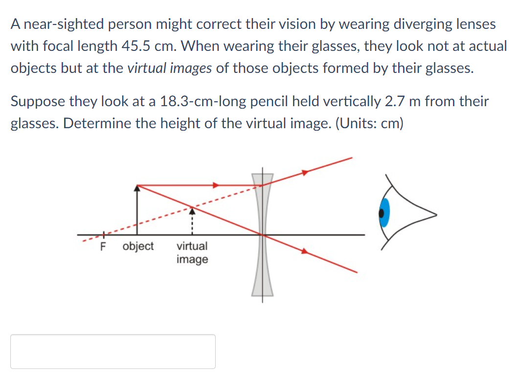 A near-sighted person might correct their vision by wearing diverging lenses
with focal length 45.5 cm. When wearing their glasses, they look not at actual
objects but at the virtual images of those objects formed by their glasses.
Suppose they look at a 18.3-cm-long pencil held vertically 2.7 m from their
glasses. Determine the height of the virtual image. (Units: cm)
F
object
virtual
image
