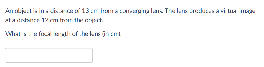 An object is in a distance of 13 cm from a converging lens. The lens produces a virtual image
at a distance 12 cm from the object.
What is the focal length of the lens (in cm).
