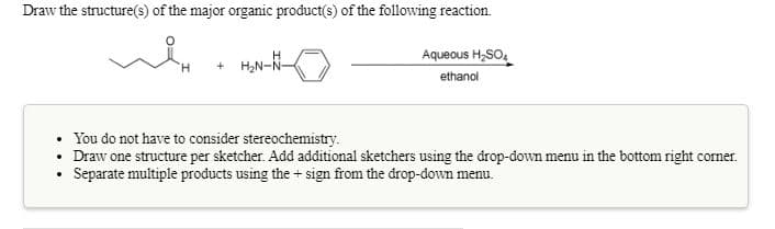 Draw the structure(s) of the major organic product(s) of the following reaction.
Aqueous H,SO,
+ H;N-N-
ethanol
You do not have to consider stereochemistry.
Draw one structure per sketcher. Add additional sketchers using the drop-down menu in the bottom right corner.
Separate multiple products using the + sign from the drop-down menu.
