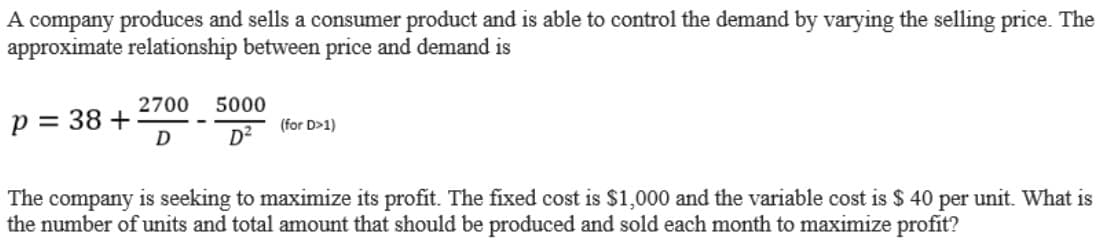A company produces and sells a consumer product and is able to control the demand by varying the selling price. The
approximate relationship between price and demand is
2700
5000
p = 38 +
(for D>1)
D²
The company is seeking to maximize its profit. The fixed cost is $1,000 and the variable cost is $ 40 per unit. What is
the number of units and total amount that should be produced and sold each month to maximize profit?
